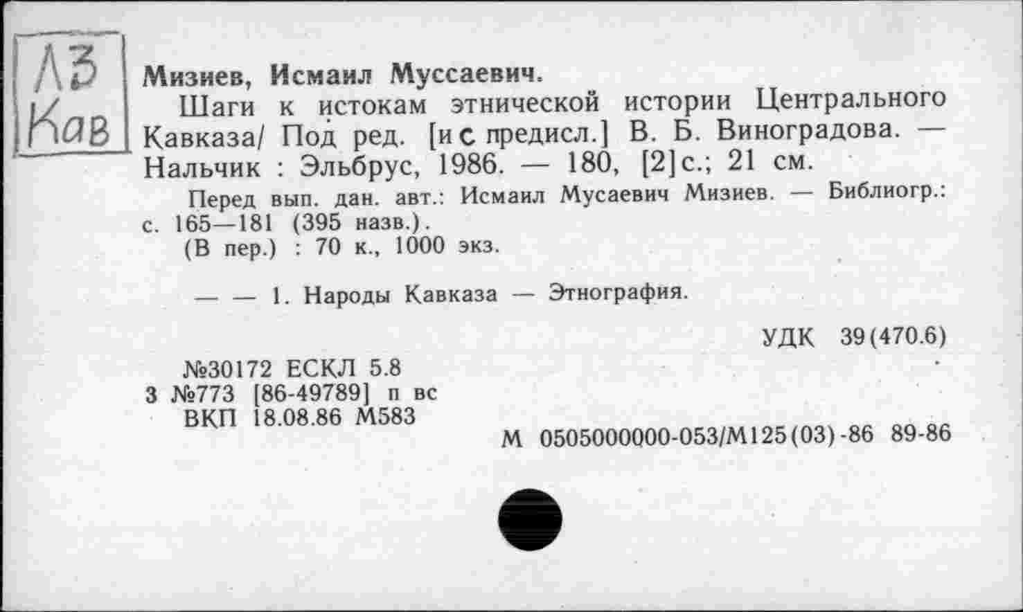 ﻿Л5

Мизиев, Исмаил Муссаевич.
Шаги к истокам этнической истории Центрального Кавказа/ Под ред. [испредисл.] В. Б. Виноградова. — Нальчик : Эльбрус, 1986. — 180, [2]с.; 21 см.
Перед вып. дан. авт.: Исмаил Мусаевич Мизиев. — Библиогр.: с. 165—181 (395 назв.).
(В пер.) : 70 к., 1000 экз.
— — 1. Народы Кавказа — Этнография.
УДК 39(470.6)
№30172 ЕСКЛ 5.8 3 №773 [86-49789] п вс ВКП 18.08.86 М583
М 0505000000-053/М125(03)-86 89-86